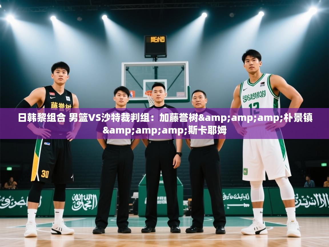 日韩黎组合 男篮VS沙特裁判组：加藤誉树&amp;朴景镇&amp;斯卡耶姆