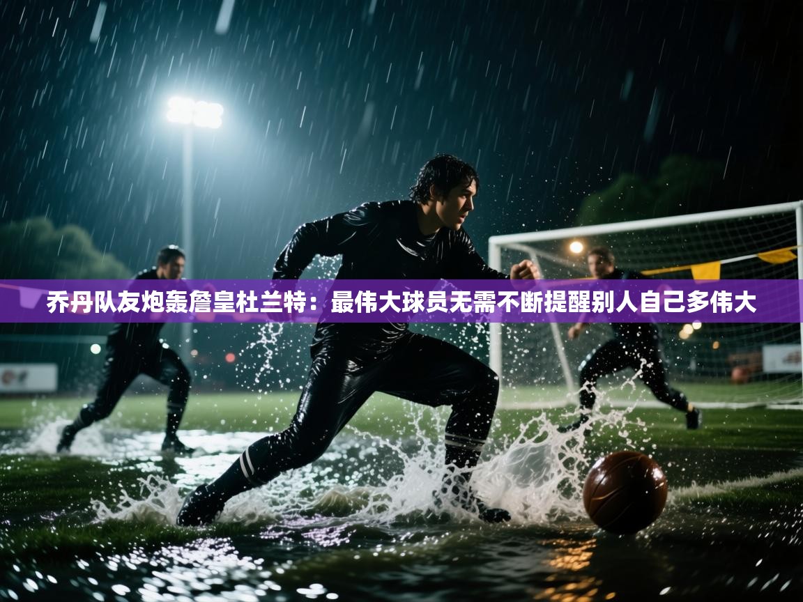 乔丹队友炮轰詹皇杜兰特：最伟大球员无需不断提醒别人自己多伟大