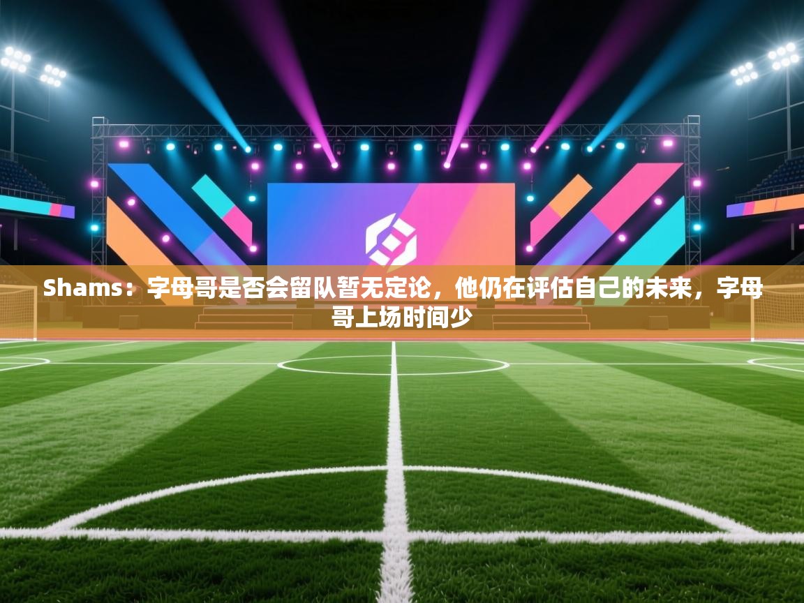 Shams:字母哥是否会留队暂无定论,他仍在评估自己的未来,字母哥上场时间少 第2张