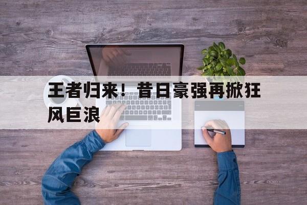 aoa体育网页版-王者归来！昔日豪强再掀狂风巨浪的简单介绍